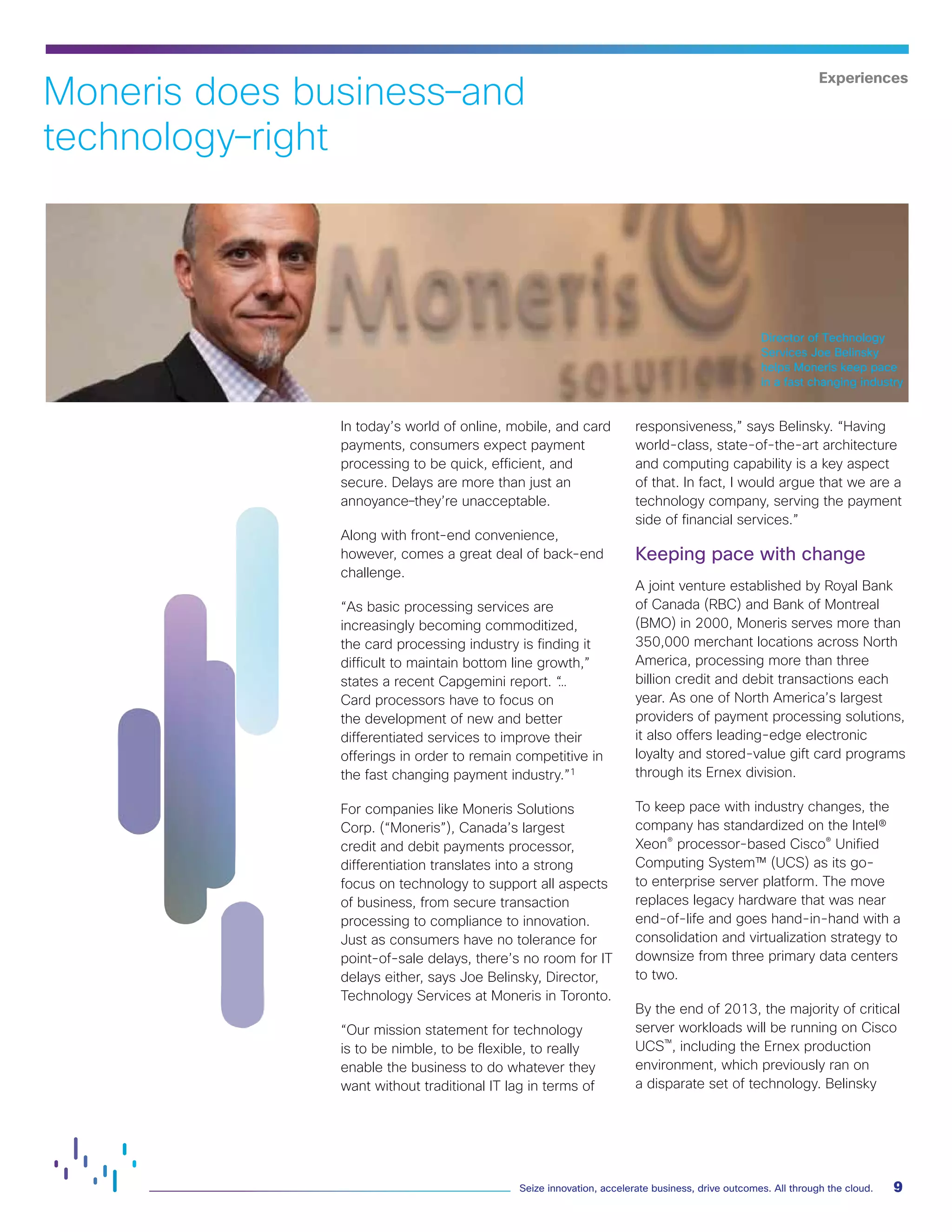 9
Seize innovation, accelerate business, drive outcomes. All through the cloud.
In today’s world of online, mobile, and card
payments, consumers expect payment
processing to be quick, efficient, and
secure. Delays are more than just an
annoyance–they’re unacceptable.
Along with front-end convenience,
however, comes a great deal of back-end
challenge.
“As basic processing services are
increasingly becoming commoditized,
the card processing industry is finding it
difficult to maintain bottom line growth,”
states a recent Capgemini report. “
…
Card processors have to focus on
the development of new and better
differentiated services to improve their
offerings in order to remain competitive in
the fast changing payment industry.”1
For companies like Moneris Solutions
Corp. (“Moneris”), Canada’s largest
credit and debit payments processor,
differentiation translates into a strong
focus on technology to support all aspects
of business, from secure transaction
processing to compliance to innovation.
Just as consumers have no tolerance for
point-of-sale delays, there’s no room for IT
delays either, says Joe Belinsky, Director,
Technology Services at Moneris in Toronto.
“Our mission statement for technology
is to be nimble, to be flexible, to really
enable the business to do whatever they
want without traditional IT lag in terms of
responsiveness,” says Belinsky. “Having
world-class, state-of-the-art architecture
and computing capability is a key aspect
of that. In fact, I would argue that we are a
technology company, serving the payment
side of financial services.”
Keeping pace with change
A joint venture established by Royal Bank
of Canada (RBC) and Bank of Montreal
(BMO) in 2000, Moneris serves more than
350,000 merchant locations across North
America, processing more than three
billion credit and debit transactions each
year. As one of North America’s largest
providers of payment processing solutions,
it also offers leading-edge electronic
loyalty and stored-value gift card programs
through its Ernex division.
To keep pace with industry changes, the
company has standardized on the Intel®
Xeon® processor-based Cisco® Unified
Computing System™ (UCS) as its go-
to enterprise server platform. The move
replaces legacy hardware that was near
end-of-life and goes hand-in-hand with a
consolidation and virtualization strategy to
downsize from three primary data centers
to two.
By the end of 2013, the majority of critical
server workloads will be running on Cisco
UCS™, including the Ernex production
environment, which previously ran on
a disparate set of technology. Belinsky
Moneris does business–and
technology–right
Experiences
Director of Technology
Services Joe Belinsky
helps Moneris keep pace
in a fast changing industry
 