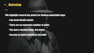 >_ Overview
---
•We highlight several key points for finding exploitable bugs:
-Low-level details matter
-There are an enormous number of paths
-The more checked paths, the better
-Execute as much natively as possible
 