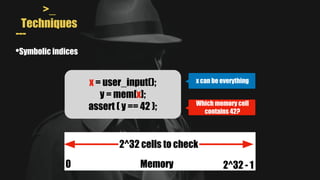 >_
Techniques
---
•Symbolic indices
x = user_input();
y = mem[x];
assert ( y == 42 );
x can be everything
Which memory cell
contains 42?
2^32 cells to check
Memory
0 2^32 - 1
 