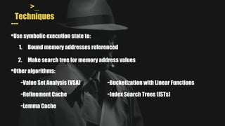 >_
Techniques
---
•Use symbolic execution state to:
1. Bound memory addresses referenced
2. Make search tree for memory address values
-Value Set Analysis (VSA)
•Other algorithms:
-Refinement Cache
-Lemma Cache
-Index Search Trees (ISTs)
-Bucketization with Linear Functions
 