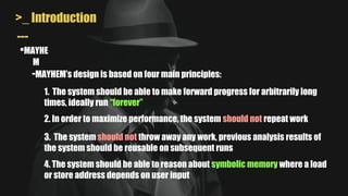 >_ Introduction
•MAYHE
M
---
-MAYHEM’s design is based on four main principles:
1. The system should be able to make forward progress for arbitrarily long
times, ideally run “forever”
2. In order to maximize performance, the system should not repeat work
3. The system should not throw away any work, previous analysis results of
the system should be reusable on subsequent runs
4. The system should be able to reason about symbolic memory where a load
or store address depends on user input
 
