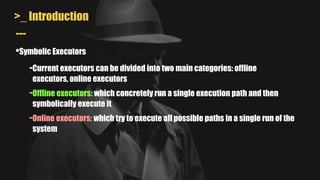 >_ Introduction
•Symbolic Executors
---
-Current executors can be divided into two main categories: offline
executors, online executors
-Offline executors: which concretely run a single execution path and then
symbolically execute it
-Online executors: which try to execute all possible paths in a single run of the
system
 