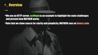 >_ Overview
---
•We use an HTTP server, orzHttpd as an example to highlight the main challenges
and present how MAYHEM works.
•Note that we show source for clarity and simplicity; MAYHEM runs on binary code
 