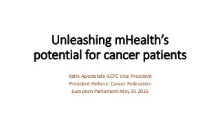 Unleashing mHealth’s
potential for cancer patients
Kathi Apostolidis-ECPC Vice President
President Hellenic Cancer Federation
European Parliament-May 25 2016
 