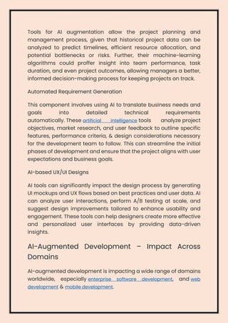 Tools for AI augmentation allow the project planning and
management process, given that historical project data can be
analyzed to predict timelines, efficient resource allocation, and
potential bottlenecks or risks. Further, their machine-learning
algorithms could proffer insight into team performance, task
duration, and even project outcomes, allowing managers a better,
informed decision-making process for keeping projects on track.
Automated Requirement Generation
This component involves using AI to translate business needs and
goals into detailed technical requirements
automatically. These artificial intelligence tools analyze project
objectives, market research, and user feedback to outline specific
features, performance criteria, & design considerations necessary
for the development team to follow. This can streamline the initial
phases of development and ensure that the project aligns with user
expectations and business goals.
AI-based UX/UI Designs
AI tools can significantly impact the design process by generating
UI mockups and UX flows based on best practices and user data. AI
can analyze user interactions, perform A/B testing at scale, and
suggest design improvements tailored to enhance usability and
engagement. These tools can help designers create more effective
and personalized user interfaces by providing data-driven
insights.
AI-Augmented Development – Impact Across
Domains
AI-augmented development is impacting a wide range of domains
worldwide, especially enterprise software development, and web
development & mobile development.
 