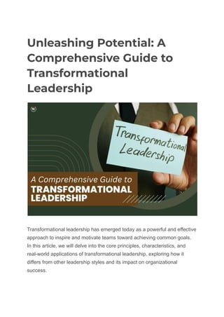 Unleashing Potential: A
Comprehensive Guide to
Transformational
Leadership
Transformational leadership has emerged today as a powerful and effective
approach to inspire and motivate teams toward achieving common goals.
In this article, we will delve into the core principles, characteristics, and
real-world applications of transformational leadership, exploring how it
differs from other leadership styles and its impact on organizational
success.
 