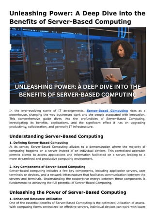 Unleashing Power: A Deep Dive into the
Benefits of Server-Based Computing
In the ever-evolving scene of IT arrangements, Server-Based Computing rises as a
powerhouse, changing the way businesses work and the people associated with innovation.
This comprehensive guide dives into the profundities of Server-Based Computing,
investigating its benefits, applications, and the significant effect it has on upgrading
productivity, collaboration, and generally IT infrastructure.
Understanding Server-Based Computing
1. Defining Server-Based Computing
At its center, Server-Based Computing alludes to a demonstration where the majority of
computing happens on a server instead of on individual devices. This centralized approach
permits clients to access applications and information facilitated on a server, leading to a
more streamlined and productive computing environment.
2. Key Components of Server-Based Computing
Server-based computing includes a few key components, including application servers, user
terminals or devices, and a network infrastructure that facilitates communication between the
servers and terminals. Understanding the cooperative energy between these components is
fundamental to achieving the full potential of Server-Based Computing.
Unleashing the Power of Server-Based Computing
1. Enhanced Resource Utilization
One of the essential benefits of Server-Based Computing is the optimized utilization of assets.
With computing forms centralized on effective servers, individual devices can work with lower
 
