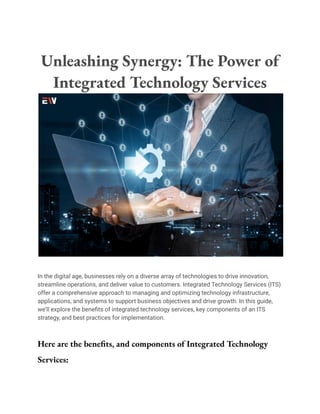 Unleashing Synergy: The Power of
Integrated Technology Services
In the digital age, businesses rely on a diverse array of technologies to drive innovation,
streamline operations, and deliver value to customers. Integrated Technology Services (ITS)
offer a comprehensive approach to managing and optimizing technology infrastructure,
applications, and systems to support business objectives and drive growth. In this guide,
we’ll explore the benefits of integrated technology services, key components of an ITS
strategy, and best practices for implementation.
Here are the benefits, and components of Integrated Technology
Services:
 