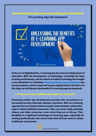 Revolutionizing Education: Unleashing the Benefitsof
E-Learning App Development
In the era of digitalization, e-learning has become an integral part of
education. With the development of technology, e-learning has been
evolving continuously, and the advent of mobile technology has brought
a new dimension to e-learning. Elearning mobile app development has
become popular, and it is expected to grow significantly in the future. In
this blog, we will discuss the benefits of e-learning app development.
1. Access to Learning Materials Anytime, Anywhere
E-learning mobile app development provides the convenience of
accessing learning materials anytime, anywhere. With an e-learning
app,learnerscanstudyattheirownpaceandschedule,withoutthe
need to attend traditional classrooms. They can access study materials,
videos, and other resources, even when they are on the go. This
flexibility is a significant advantage of e-learning apps, especially for
working professionals who cannot take time off from work to attend
traditional classrooms.
www.amplework.com
 