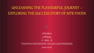 UNLEASHING THE FLAVOURFUL JOURNEY –
EXPLORING THE SUCCESS STORY OF MTR FOODS
BY,
S.PRABHA,
22PMS084,
II - MBA - B,
THANTHAI HANS ROEVER COLLEGE (AUTONOMOUS),
(2022-2024).
 