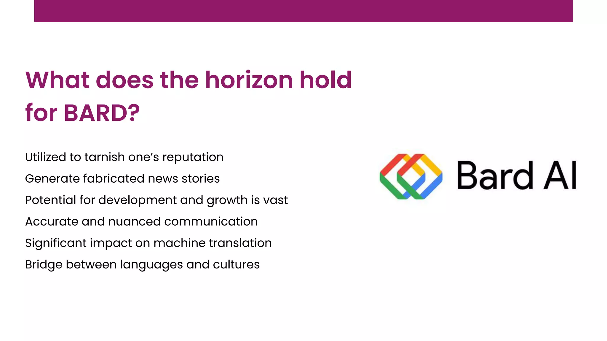 Utilized to tarnish one’s reputation
Generate fabricated news stories
Potential for development and growth is vast
Accurate and nuanced communication
Significant impact on machine translation
Bridge between languages and cultures
What does the horizon hold
for BARD?
 