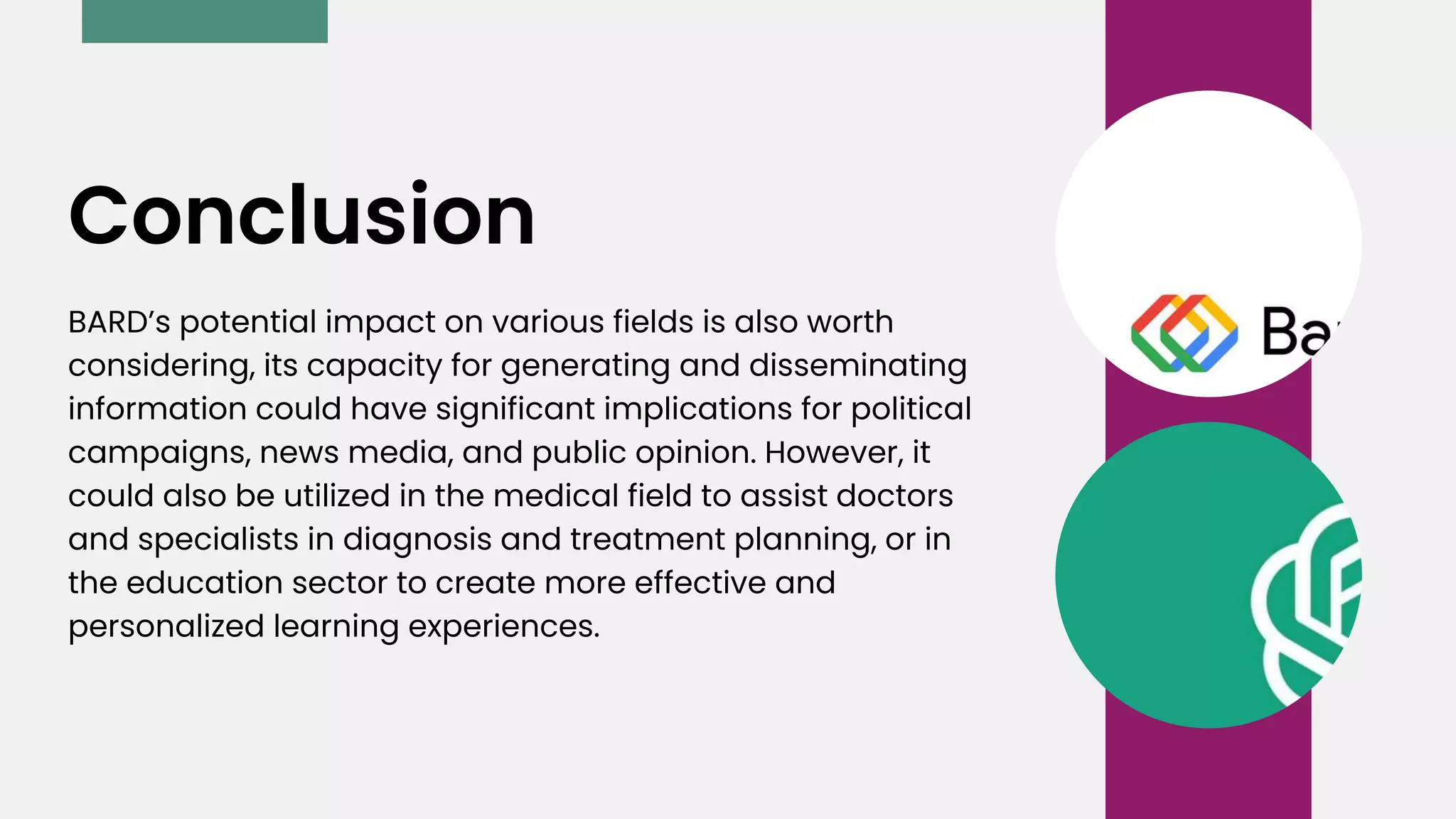 BARD’s potential impact on various fields is also worth
considering, its capacity for generating and disseminating
information could have significant implications for political
campaigns, news media, and public opinion. However, it
could also be utilized in the medical field to assist doctors
and specialists in diagnosis and treatment planning, or in
the education sector to create more effective and
personalized learning experiences.
Conclusion
 