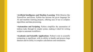 •Artificial Intelligence and Machine Learning: With libraries like
TensorFlow and Keras, Python has become the go-to language for
AI and machine learning projects, offering ease of use in complex
algorithms and data processing.
•Automation and Scripting: Python simplifies the automation of
tedious tasks through its simple syntax, making it ideal for writing
scripts to automate workflows.
•Academic and Scientific Applications: Python’s role in scientific
computing is significant, with its ability to handle and process large
datasets and its utility in complex calculations and simulations.
 