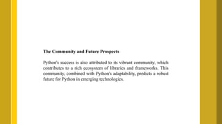 The Community and Future Prospects
Python's success is also attributed to its vibrant community, which
contributes to a rich ecosystem of libraries and frameworks. This
community, combined with Python's adaptability, predicts a robust
future for Python in emerging technologies.
 