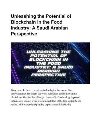 Unleashing the Potential of
Blockchain in the Food
Industry: A Saudi Arabian
Perspective
Overview: In the ever-evolving technological landscape, One
innovation that has caught the eye of businesses across the world is
blockchain. The distributed ledger, decentralized technology is poised
to transform various areas, which include that of the food sector. Saudi
Arabia, with its rapidly expanding population and flourishing
 
