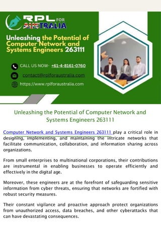 Unleashing the Potential of Computer Network and
Systems Engineers 263111
Computer Network and Systems Engineers 263111 play a critical role in
designing, implementing, and maintaining the intricate networks that
facilitate communication, collaboration, and information sharing across
organizations.
From small enterprises to multinational corporations, their contributions
are instrumental in enabling businesses to operate efficiently and
effectively in the digital age.
Moreover, these engineers are at the forefront of safeguarding sensitive
information from cyber threats, ensuring that networks are fortified with
robust security measures.
Their constant vigilance and proactive approach protect organizations
from unauthorized access, data breaches, and other cyberattacks that
can have devastating consequences.
 