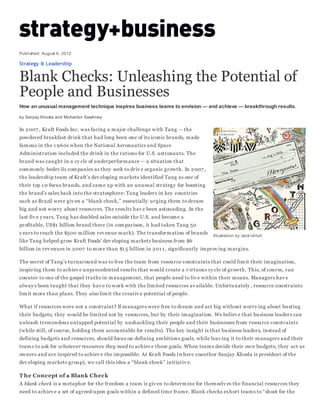 Illustration by Jack Unruh
Published: August 6, 2012
Strategy & Leadership
Blank Checks: Unleashing the Potential of
People and Businesses
How an unusual management technique inspires business teams to envision — and achieve — breakthrough results.
by Sanjay Khosla and Mohanbir Sawhney
In 2007 , Kraft Foods Inc. was facing a major challenge with Tang — the
powdered breakfast drink that had long been one of its iconic brands, made
famous in the 1 960s when the National Aeronautics and Space
Administration included the drink in the rations for U.S. astronauts. The
brand was caught in a cy cle of underperformance — a situation that
commonly bedev ils companies as they seek to driv e organic growth. In 2007 ,
the leadership team of Kraft’s dev eloping markets identified Tang as one of
their top 1 0 focus brands, and came up with an unusual strategy for boosting
the brand’s sales back into the stratosphere: Tang leaders in key countries
such as Brazil were giv en a “blank check,” essentially urging them to dream
big and not worry about resources. The results hav e been astounding. In the
last fiv e y ears, Tang has doubled sales outside the U.S. and become a
profitable, US$1 billion brand there (in comparison, it had taken Tang 50
y ears to reach the $500 million rev enue mark). The transformation of brands
like Tang helped grow Kraft Foods’ dev eloping markets business from $6
billion in rev enues in 2007 to more than $1 5 billion in 201 1 , significantly improv ing margins.
The secret of Tang’s turnaround was to free the team from resource constraints that could limit their imagination,
inspiring them to achiev e unprecedented results that would create a v irtuous cy cle of growth. This, of course, ran
counter to one of the gospel truths in management, that people need to liv e within their means. Managers hav e
alway s been taught that they hav e to work with the limited resources av ailable. Unfortunately , resource constraints
limit more than plans. They also limit the creativ e potential of people.
What if resources were not a constraint? If managers were free to dream and act big without worry ing about busting
their budgets, they would be limited not by resources, but by their imagination. We believ e that business leaders can
unleash tremendous untapped potential by unshackling their people and their businesses from resource constraints
(while still, of course, holding them accountable for results). The key insight is that business leaders, instead of
defining budgets and resources, should focus on defining ambitious goals, while leav ing it to their managers and their
teams to ask for whatever resources they need to achiev e these goals. When teams decide their own budgets, they act as
owners and are inspired to achiev e the impossible. At Kraft Foods (where coauthor Sanjay Khosla is president of the
dev eloping markets group), we call this idea a “blank check” initiativ e.
T he Concept of a Blank Check
A blank check is a metaphor for the freedom a team is giv en to determine for themselv es the financial resources they
need to achiev e a set of agreed-upon goals within a defined time frame. Blank checks exhort teams to “shoot for the
 