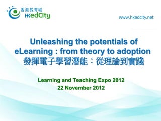 www.hkedcity.net




   Unleashing the potentials of
eLearning : from theory to adoption
  發揮電子學習潛能：從理論到實踐

     Learning and Teaching Expo 2012
            22 November 2012
 