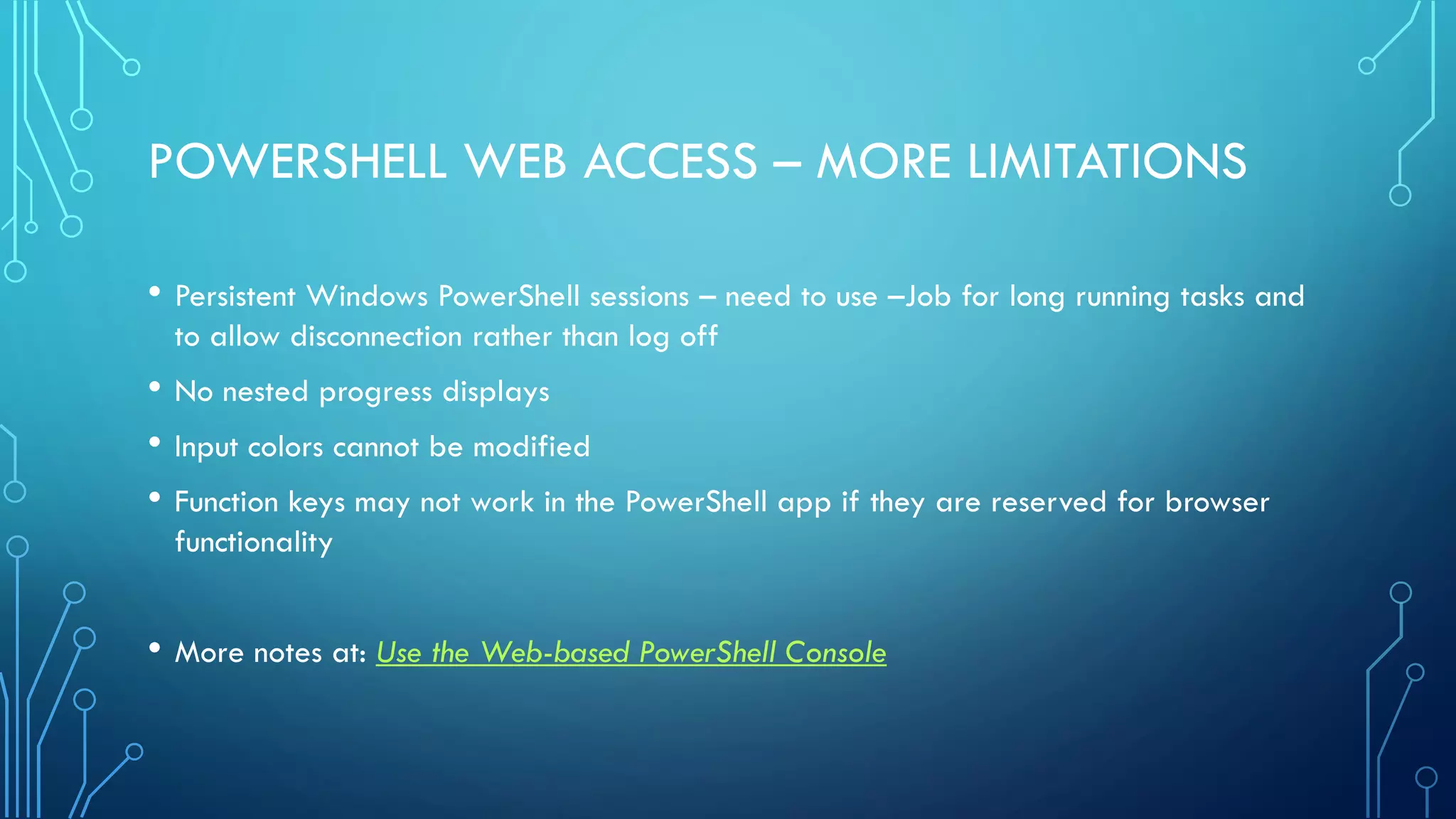 POWERSHELL WEB ACCESS – MORE LIMITATIONS
• Persistent Windows PowerShell sessions – need to use –Job for long running tasks and
to allow disconnection rather than log off
• No nested progress displays
• Input colors cannot be modified
• Function keys may not work in the PowerShell app if they are reserved for browser
functionality
• More notes at: Use the Web-based PowerShell Console
 