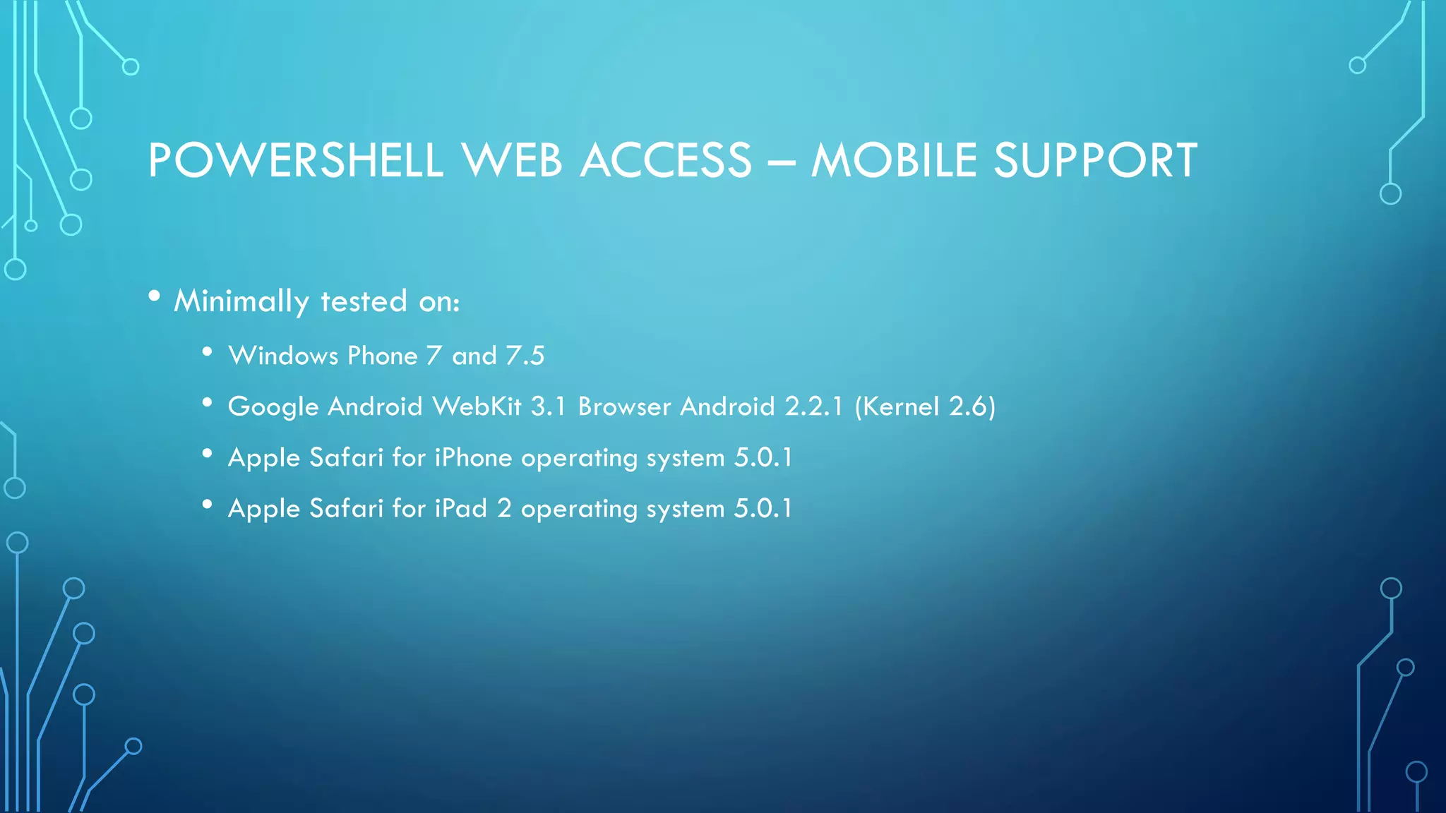 POWERSHELL WEB ACCESS – MOBILE SUPPORT
• Minimally tested on:
• Windows Phone 7 and 7.5
• Google Android WebKit 3.1 Browser Android 2.2.1 (Kernel 2.6)
• Apple Safari for iPhone operating system 5.0.1
• Apple Safari for iPad 2 operating system 5.0.1
 