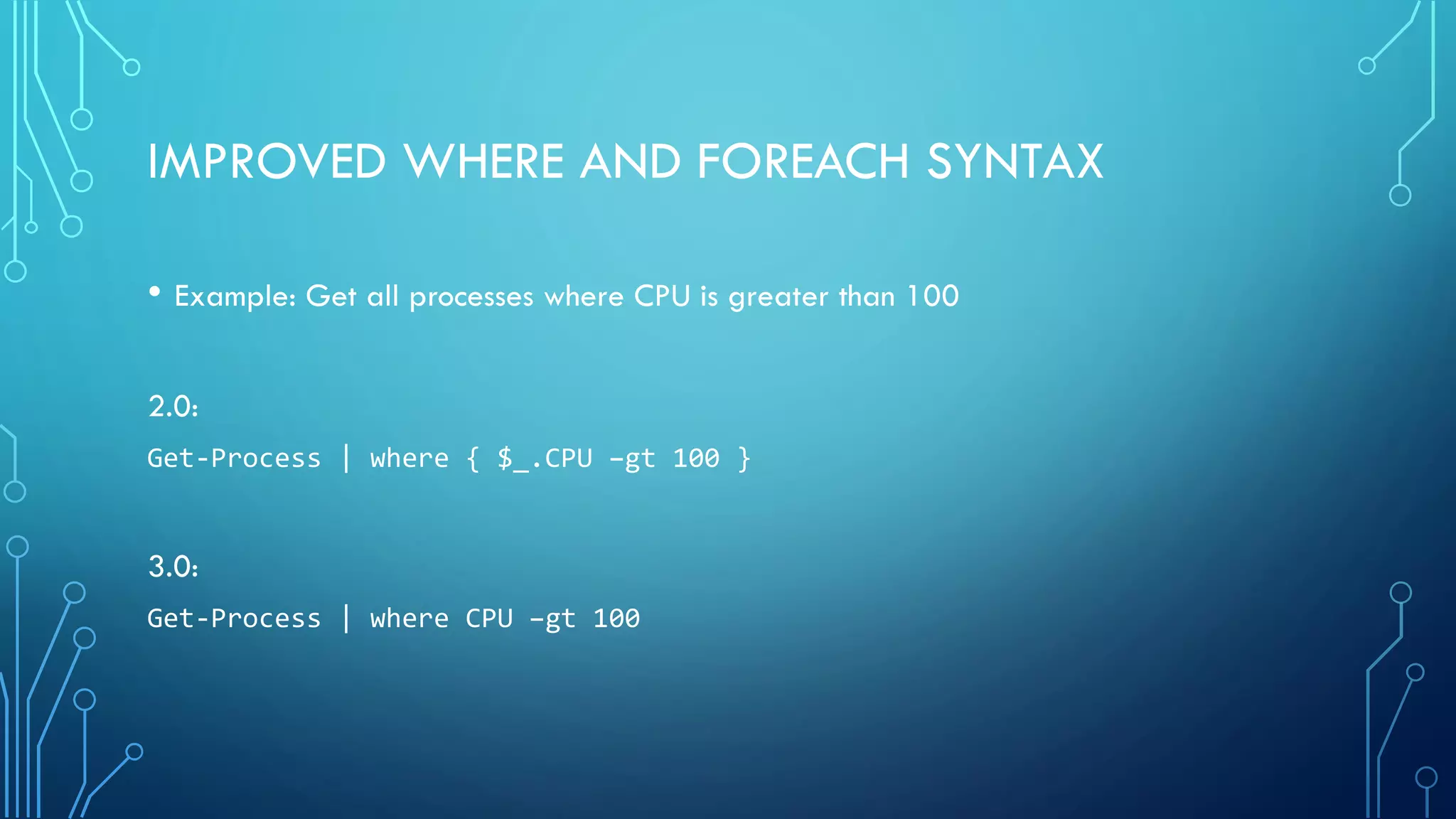 IMPROVED WHERE AND FOREACH SYNTAX
• Example: Get all processes where CPU is greater than 100
2.0:
Get-Process | where { $_.CPU –gt 100 }
3.0:
Get-Process | where CPU –gt 100
 