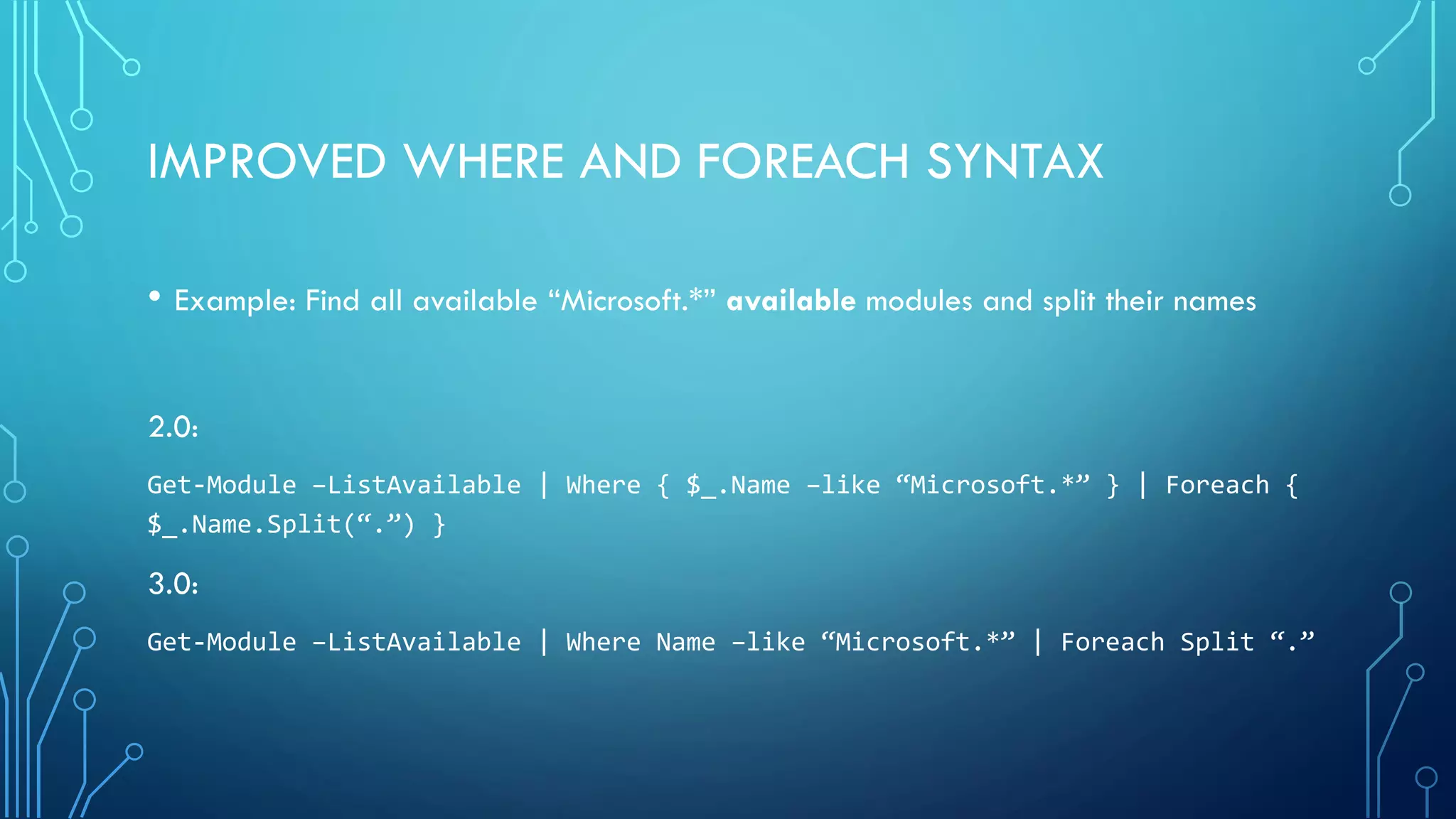IMPROVED WHERE AND FOREACH SYNTAX
• Example: Find all available “Microsoft.*” available modules and split their names
2.0:
Get-Module –ListAvailable | Where { $_.Name –like “Microsoft.*” } | Foreach {
$_.Name.Split(“.”) }
3.0:
Get-Module –ListAvailable | Where Name –like “Microsoft.*” | Foreach Split “.”
 