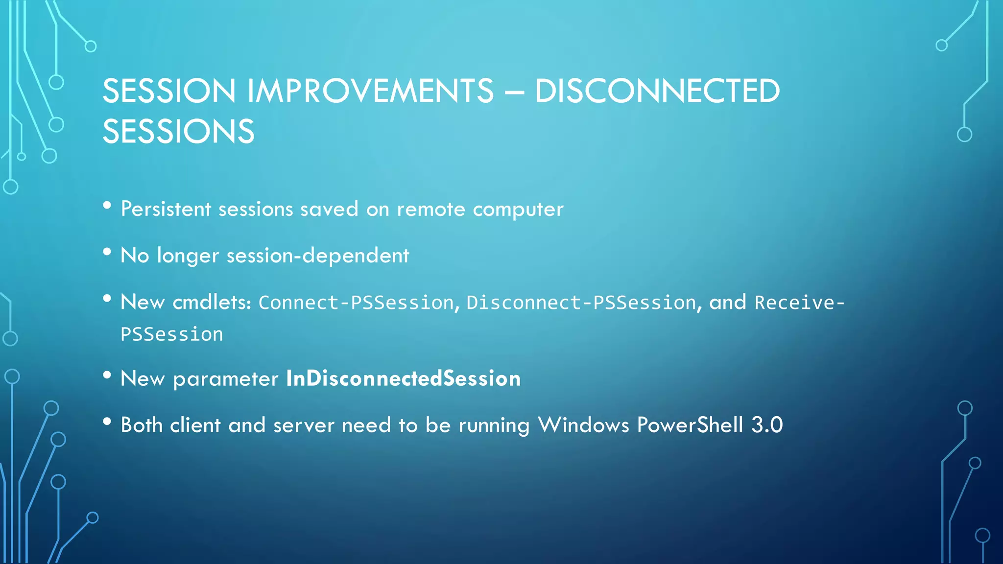 SESSION IMPROVEMENTS – DISCONNECTED
SESSIONS
• Persistent sessions saved on remote computer
• No longer session-dependent
• New cmdlets: Connect-PSSession, Disconnect-PSSession, and Receive-
PSSession
• New parameter InDisconnectedSession
• Both client and server need to be running Windows PowerShell 3.0
 