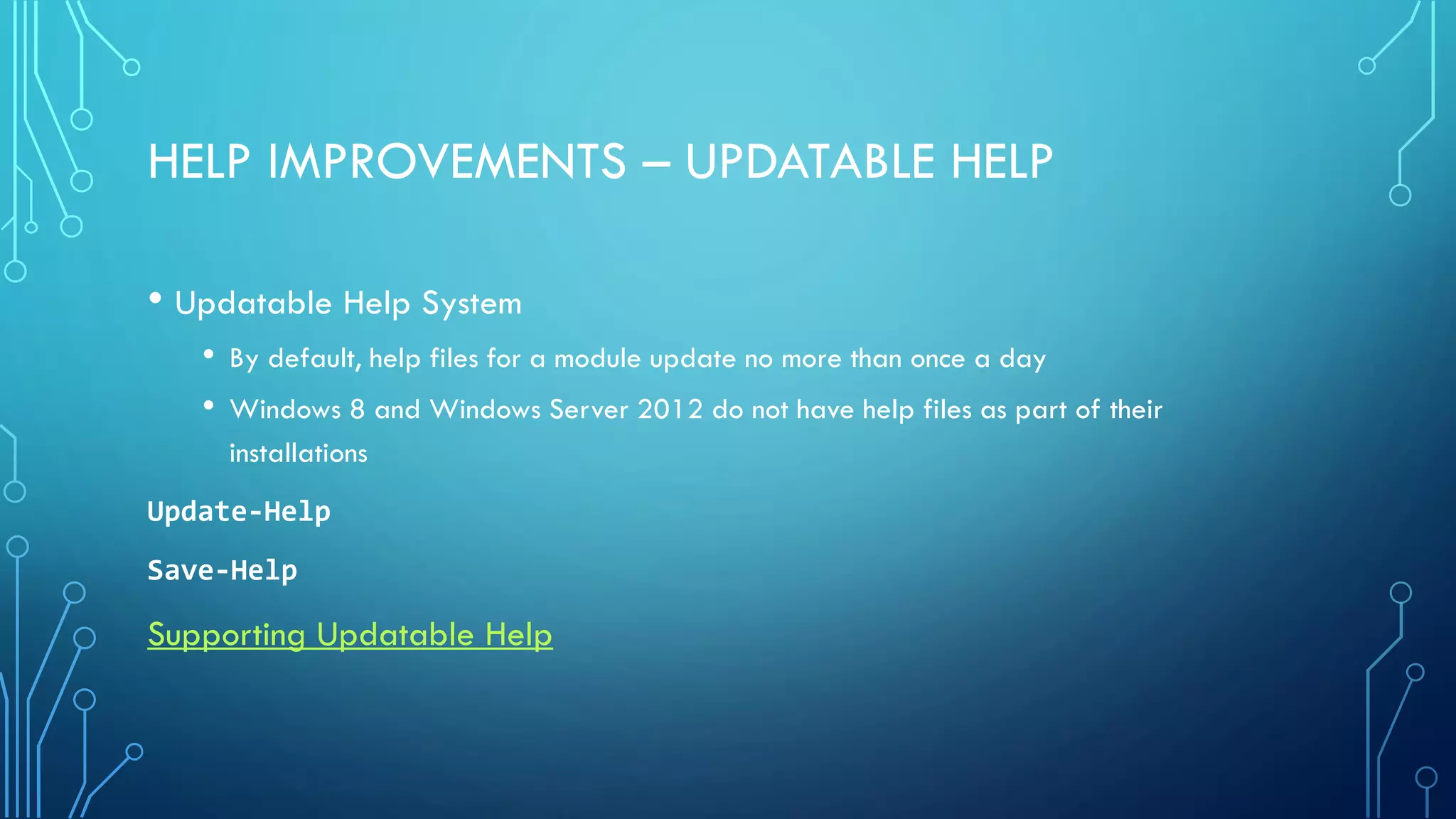 HELP IMPROVEMENTS – UPDATABLE HELP
• Updatable Help System
• By default, help files for a module update no more than once a day
• Windows 8 and Windows Server 2012 do not have help files as part of their
installations
Update-Help
Save-Help
Supporting Updatable Help
 