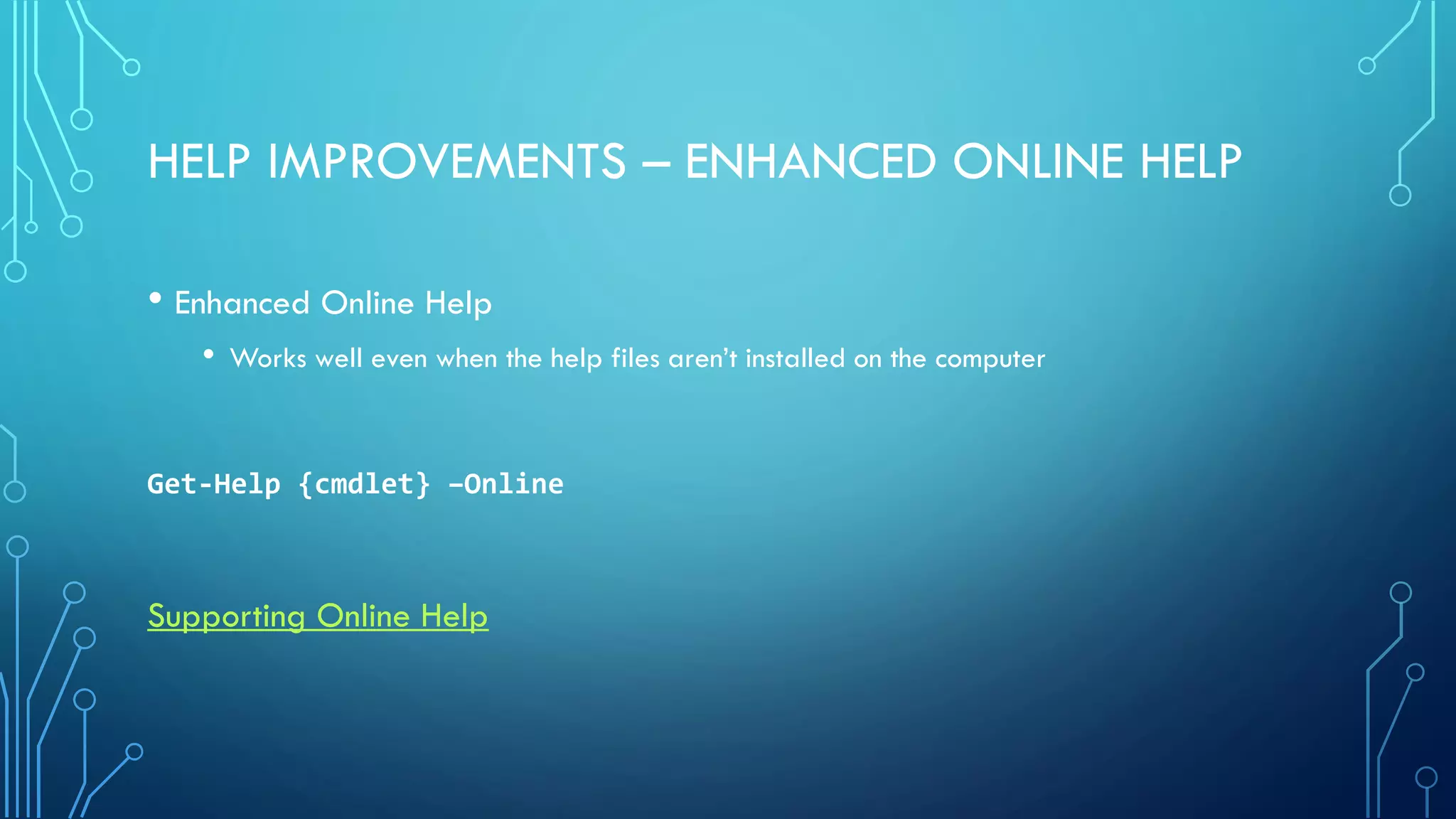 HELP IMPROVEMENTS – ENHANCED ONLINE HELP
• Enhanced Online Help
• Works well even when the help files aren’t installed on the computer
Get-Help {cmdlet} –Online
Supporting Online Help
 