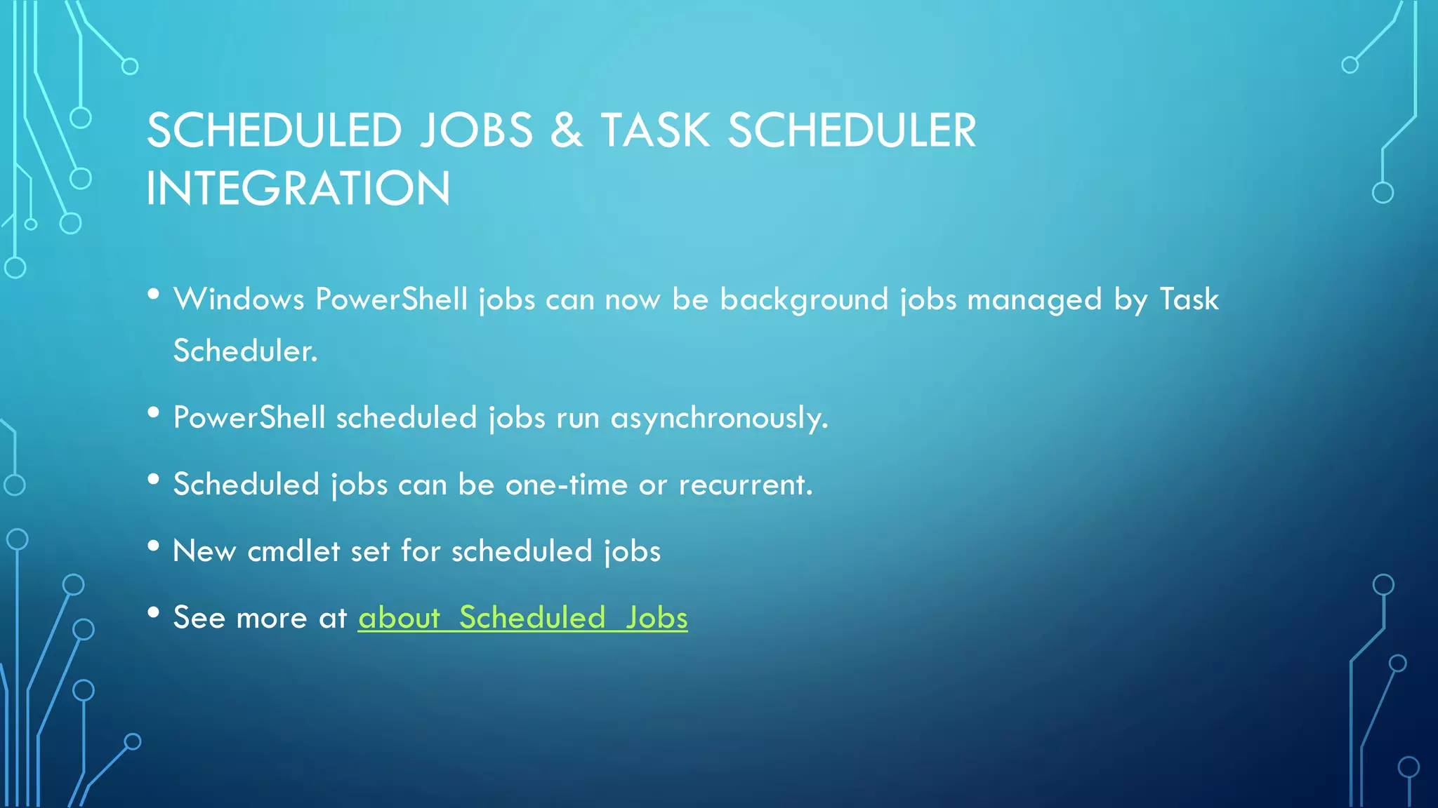 SCHEDULED JOBS & TASK SCHEDULER
INTEGRATION
• Windows PowerShell jobs can now be background jobs managed by Task
Scheduler.
• PowerShell scheduled jobs run asynchronously.
• Scheduled jobs can be one-time or recurrent.
• New cmdlet set for scheduled jobs
• See more at about_Scheduled_Jobs
 