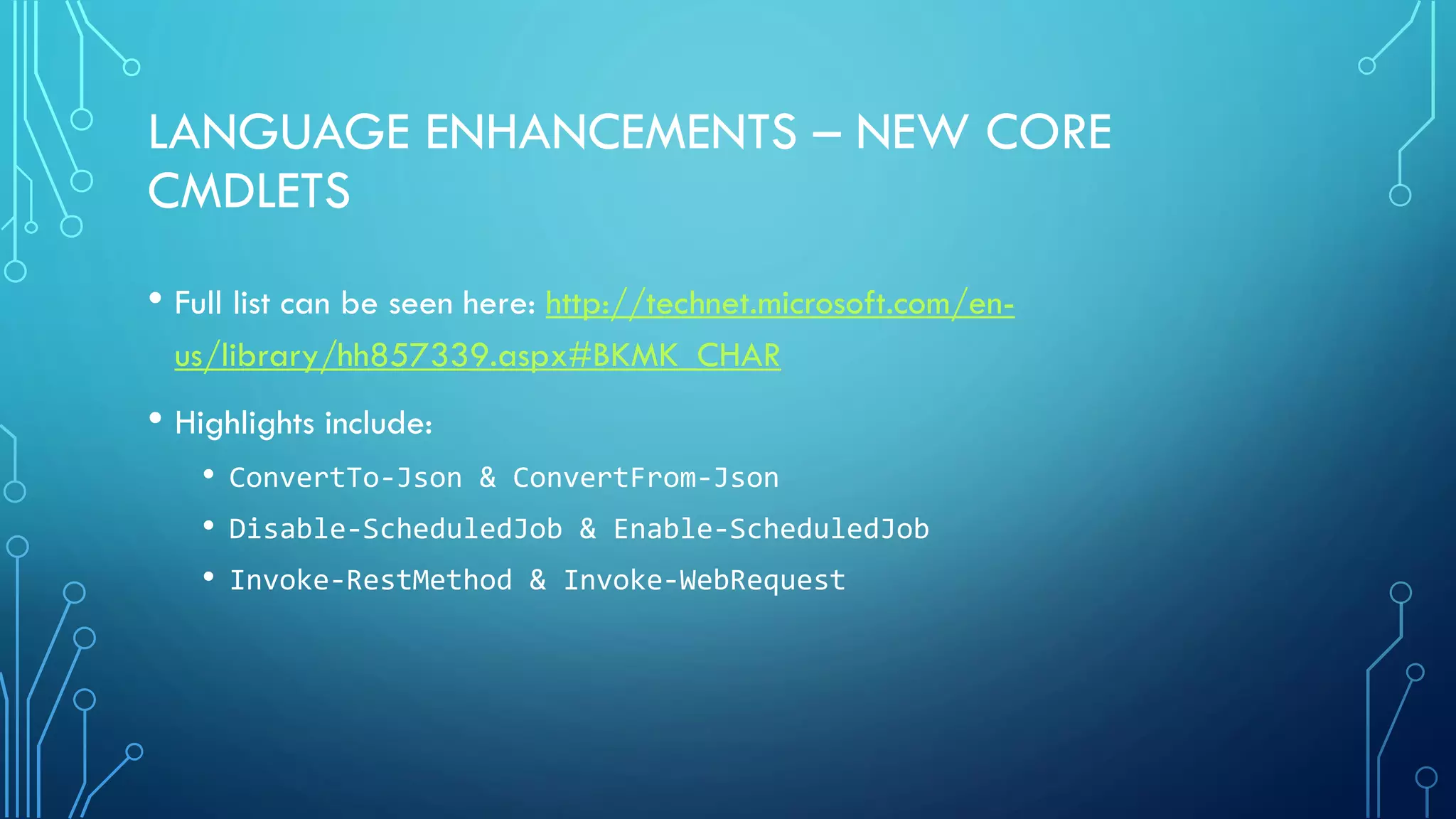 LANGUAGE ENHANCEMENTS – NEW CORE
CMDLETS
• Full list can be seen here: http://technet.microsoft.com/en-
us/library/hh857339.aspx#BKMK_CHAR
• Highlights include:
• ConvertTo-Json & ConvertFrom-Json
• Disable-ScheduledJob & Enable-ScheduledJob
• Invoke-RestMethod & Invoke-WebRequest
 