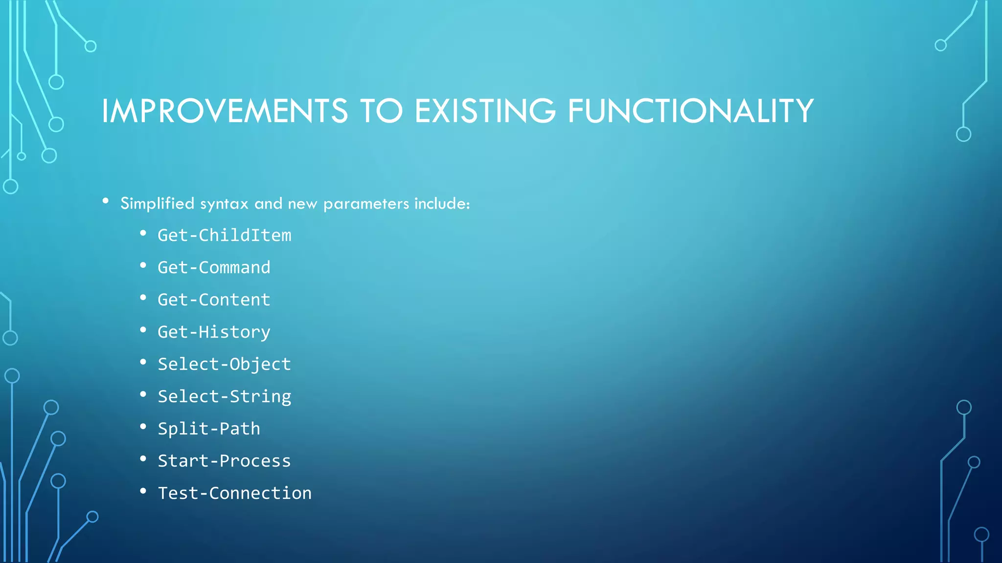 IMPROVEMENTS TO EXISTING FUNCTIONALITY
• Simplified syntax and new parameters include:
• Get-ChildItem
• Get-Command
• Get-Content
• Get-History
• Select-Object
• Select-String
• Split-Path
• Start-Process
• Test-Connection
 