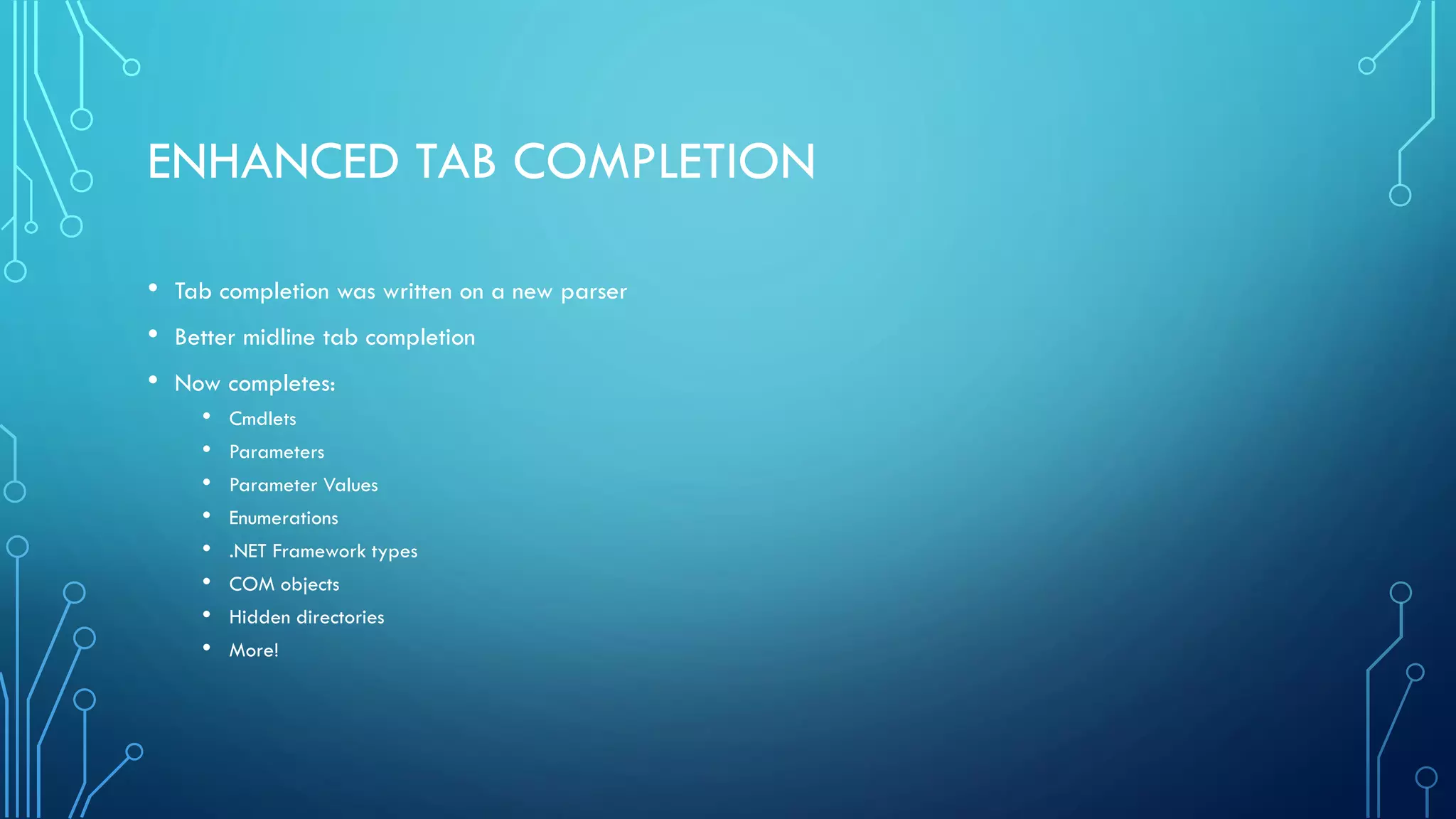 ENHANCED TAB COMPLETION
• Tab completion was written on a new parser
• Better midline tab completion
• Now completes:
• Cmdlets
• Parameters
• Parameter Values
• Enumerations
• .NET Framework types
• COM objects
• Hidden directories
• More!
 