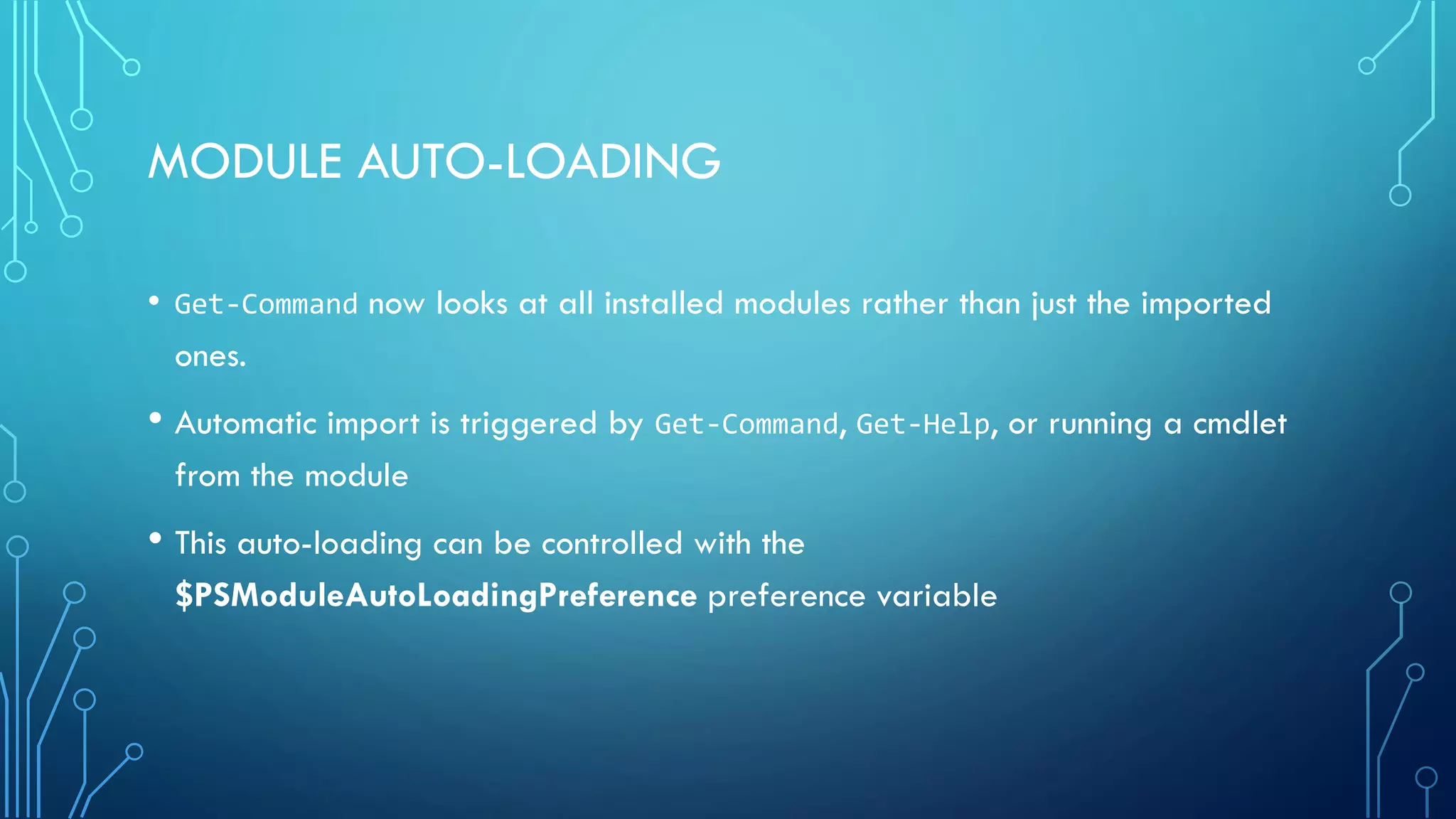 MODULE AUTO-LOADING
• Get-Command now looks at all installed modules rather than just the imported
ones.
• Automatic import is triggered by Get-Command, Get-Help, or running a cmdlet
from the module
• This auto-loading can be controlled with the
$PSModuleAutoLoadingPreference preference variable
 