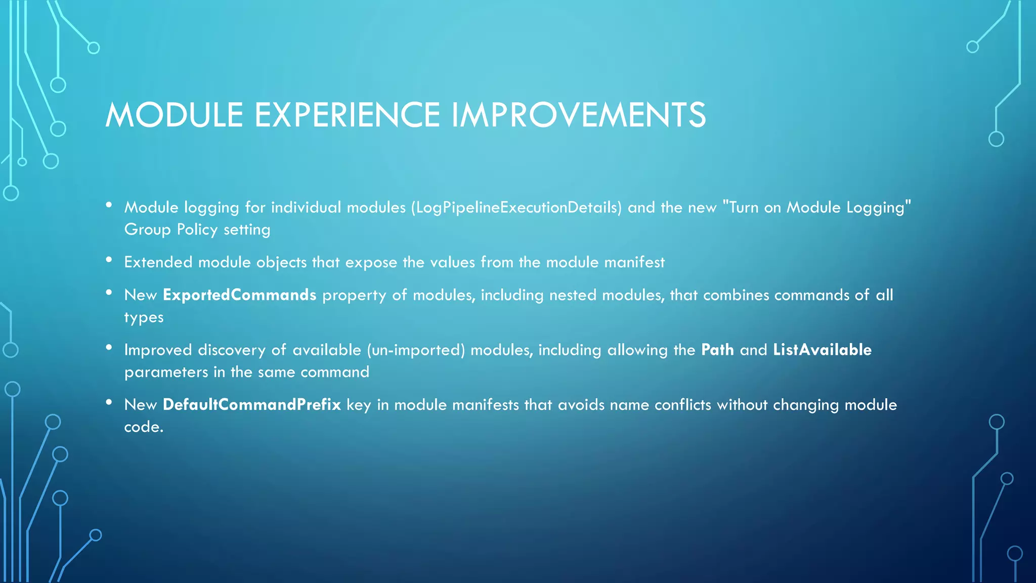 MODULE EXPERIENCE IMPROVEMENTS
• Module logging for individual modules (LogPipelineExecutionDetails) and the new "Turn on Module Logging"
Group Policy setting
• Extended module objects that expose the values from the module manifest
• New ExportedCommands property of modules, including nested modules, that combines commands of all
types
• Improved discovery of available (un-imported) modules, including allowing the Path and ListAvailable
parameters in the same command
• New DefaultCommandPrefix key in module manifests that avoids name conflicts without changing module
code.
 