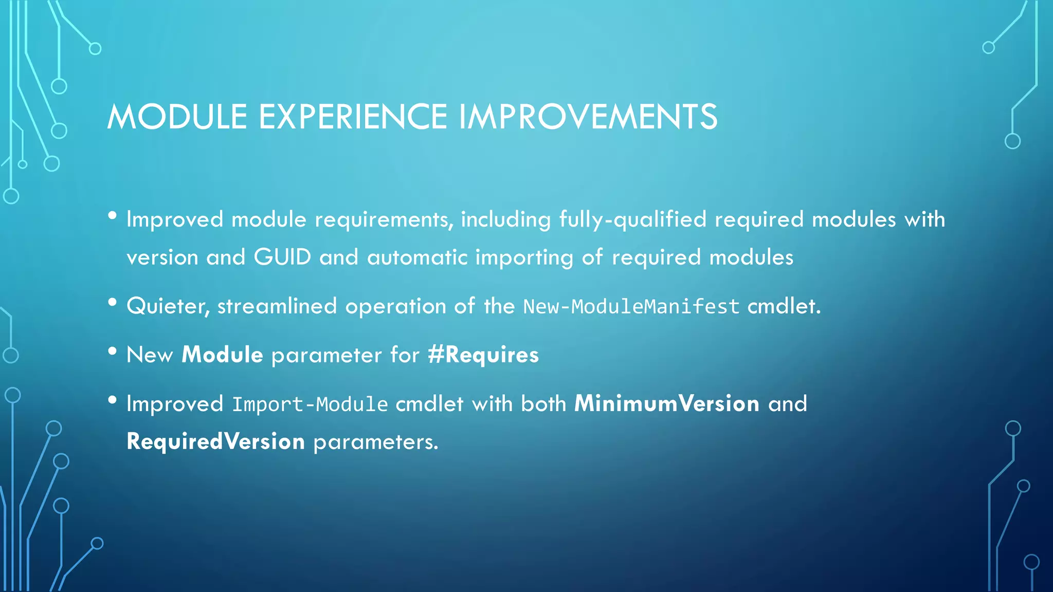 MODULE EXPERIENCE IMPROVEMENTS
• Improved module requirements, including fully-qualified required modules with
version and GUID and automatic importing of required modules
• Quieter, streamlined operation of the New-ModuleManifest cmdlet.
• New Module parameter for #Requires
• Improved Import-Module cmdlet with both MinimumVersion and
RequiredVersion parameters.
 