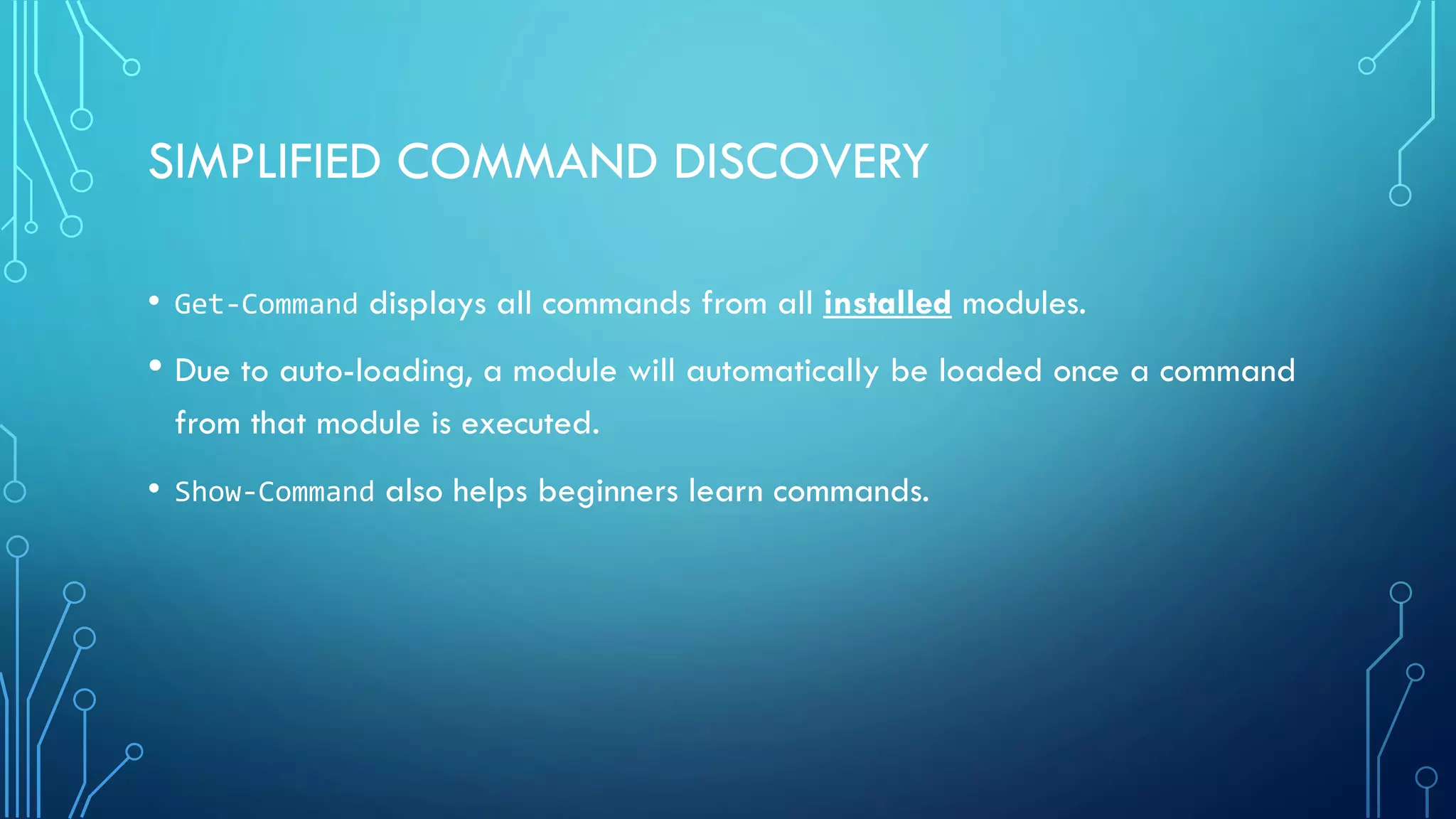 SIMPLIFIED COMMAND DISCOVERY
• Get-Command displays all commands from all installed modules.
• Due to auto-loading, a module will automatically be loaded once a command
from that module is executed.
• Show-Command also helps beginners learn commands.
 