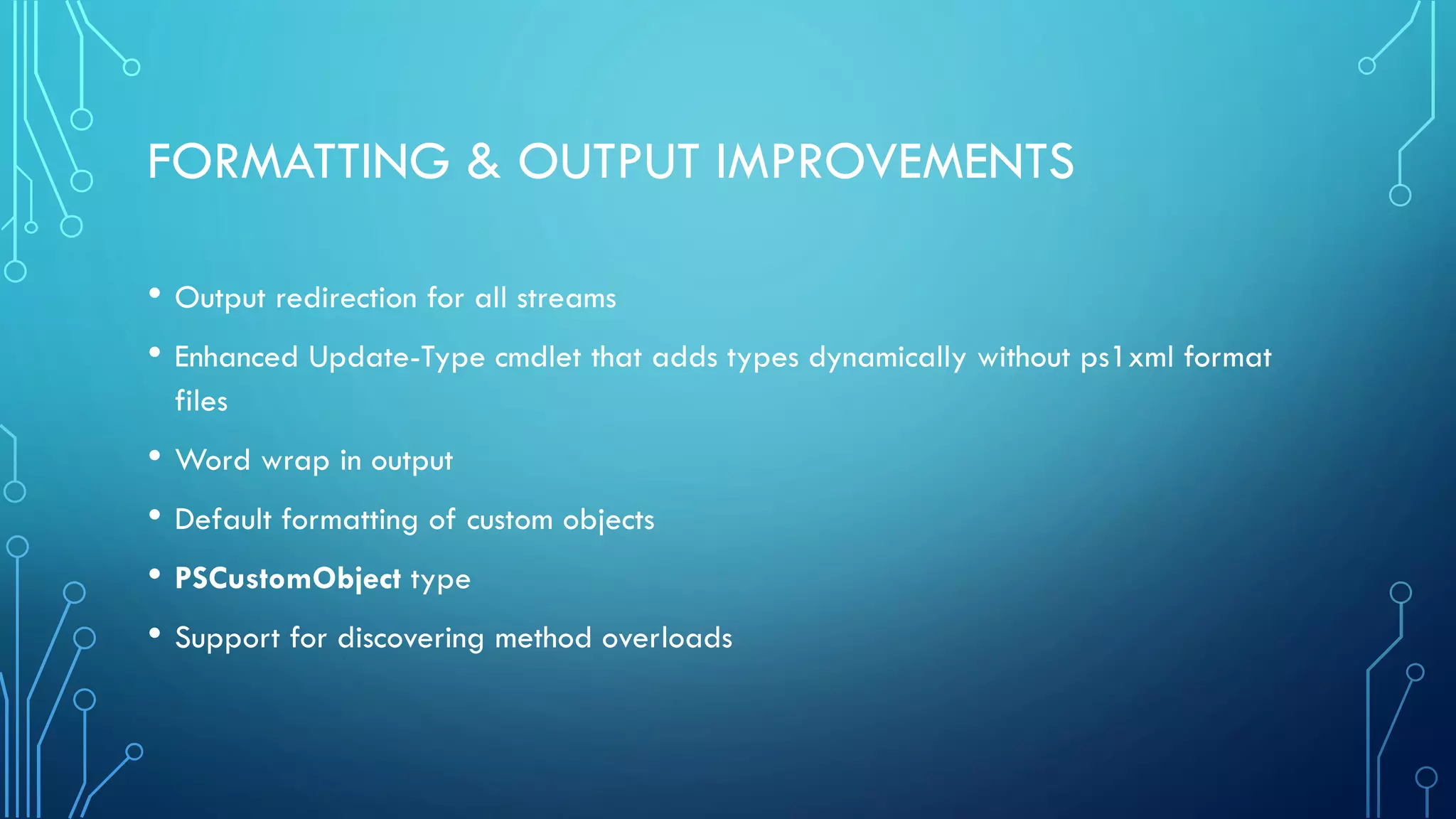 FORMATTING & OUTPUT IMPROVEMENTS
• Output redirection for all streams
• Enhanced Update-Type cmdlet that adds types dynamically without ps1xml format
files
• Word wrap in output
• Default formatting of custom objects
• PSCustomObject type
• Support for discovering method overloads
 