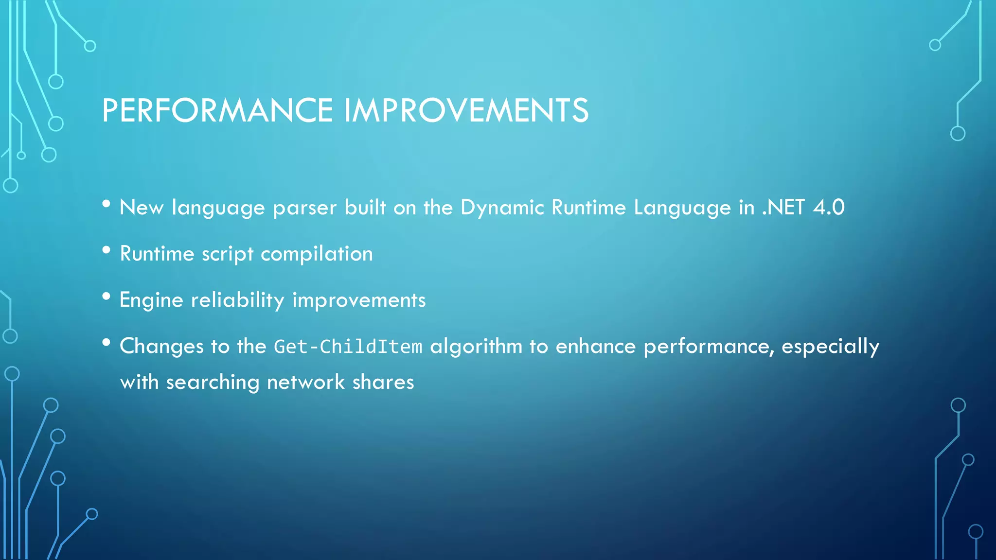 PERFORMANCE IMPROVEMENTS
• New language parser built on the Dynamic Runtime Language in .NET 4.0
• Runtime script compilation
• Engine reliability improvements
• Changes to the Get-ChildItem algorithm to enhance performance, especially
with searching network shares
 