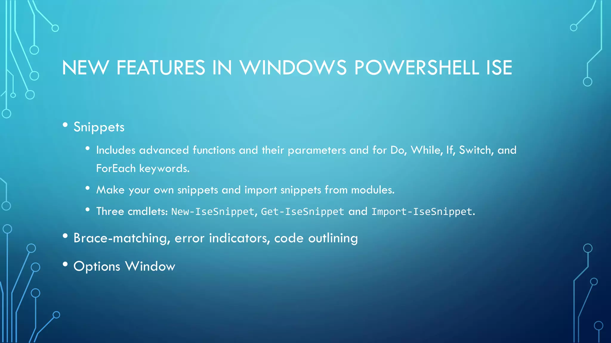 NEW FEATURES IN WINDOWS POWERSHELL ISE
• Snippets
• Includes advanced functions and their parameters and for Do, While, If, Switch, and
ForEach keywords.
• Make your own snippets and import snippets from modules.
• Three cmdlets: New-IseSnippet, Get-IseSnippet and Import-IseSnippet.
• Brace-matching, error indicators, code outlining
• Options Window
 