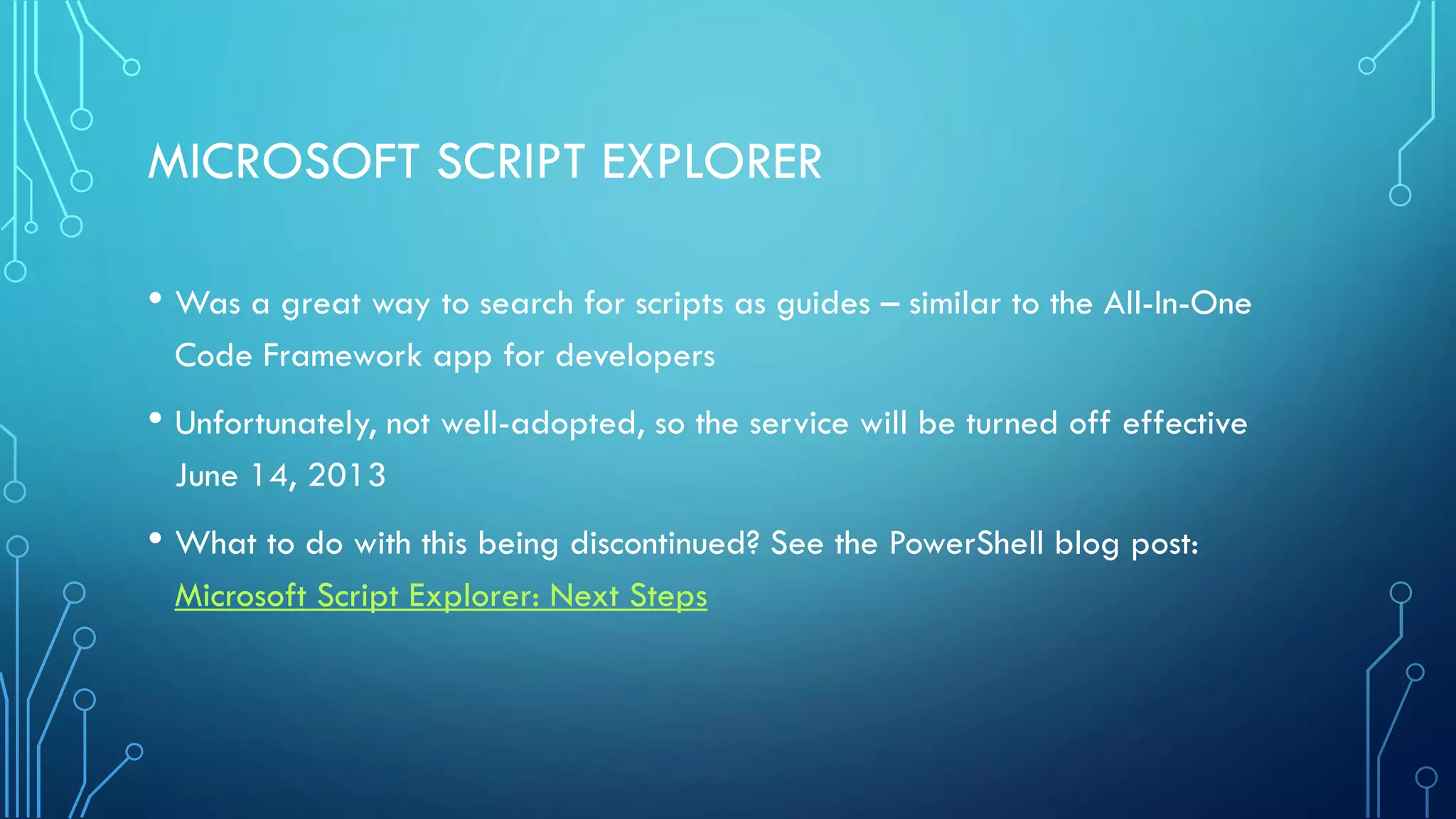 MICROSOFT SCRIPT EXPLORER
• Was a great way to search for scripts as guides – similar to the All-In-One
Code Framework app for developers
• Unfortunately, not well-adopted, so the service will be turned off effective
June 14, 2013
• What to do with this being discontinued? See the PowerShell blog post:
Microsoft Script Explorer: Next Steps
 