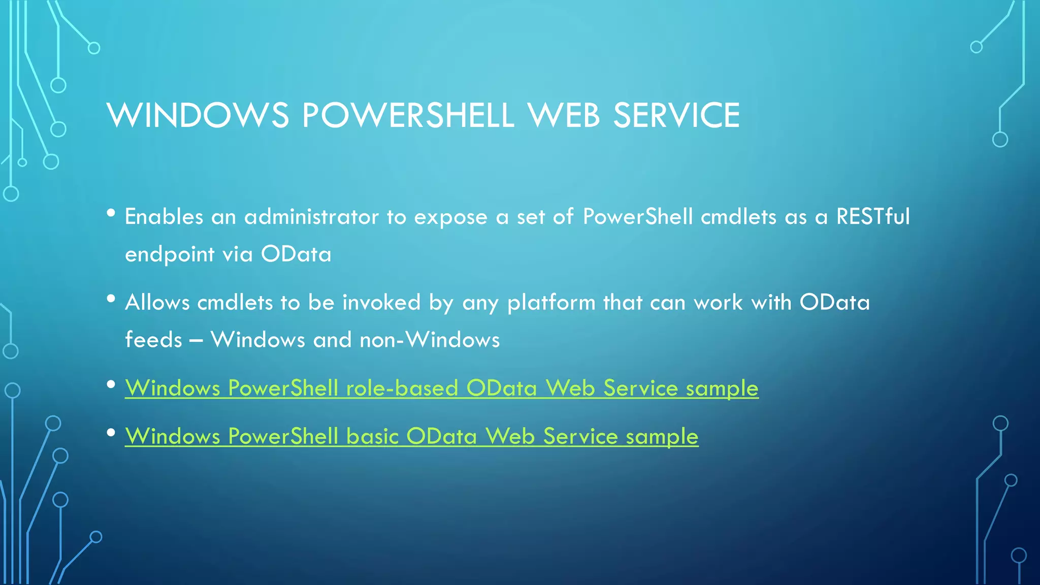WINDOWS POWERSHELL WEB SERVICE
• Enables an administrator to expose a set of PowerShell cmdlets as a RESTful
endpoint via OData
• Allows cmdlets to be invoked by any platform that can work with OData
feeds – Windows and non-Windows
• Windows PowerShell role-based OData Web Service sample
• Windows PowerShell basic OData Web Service sample
 