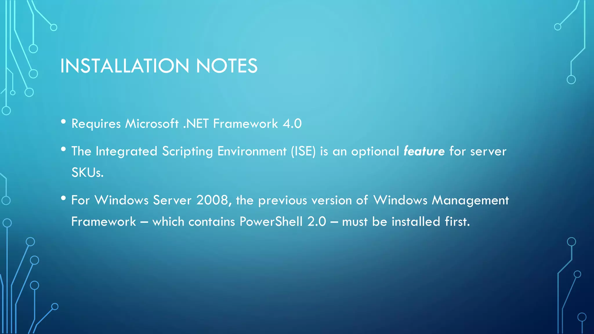 INSTALLATION NOTES
• Requires Microsoft .NET Framework 4.0
• The Integrated Scripting Environment (ISE) is an optional feature for server
SKUs.
• For Windows Server 2008, the previous version of Windows Management
Framework – which contains PowerShell 2.0 – must be installed first.
 