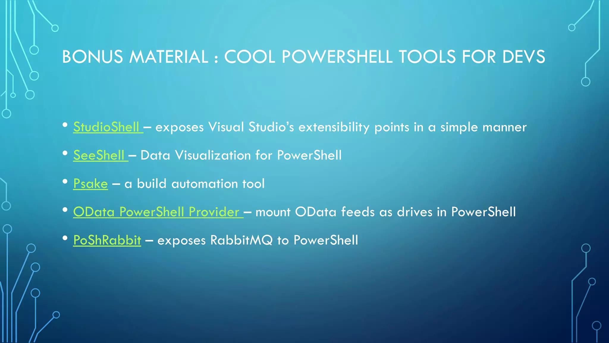 BONUS MATERIAL : COOL POWERSHELL TOOLS FOR DEVS
• StudioShell – exposes Visual Studio’s extensibility points in a simple manner
• SeeShell – Data Visualization for PowerShell
• Psake – a build automation tool
• OData PowerShell Provider – mount OData feeds as drives in PowerShell
• PoShRabbit – exposes RabbitMQ to PowerShell
 