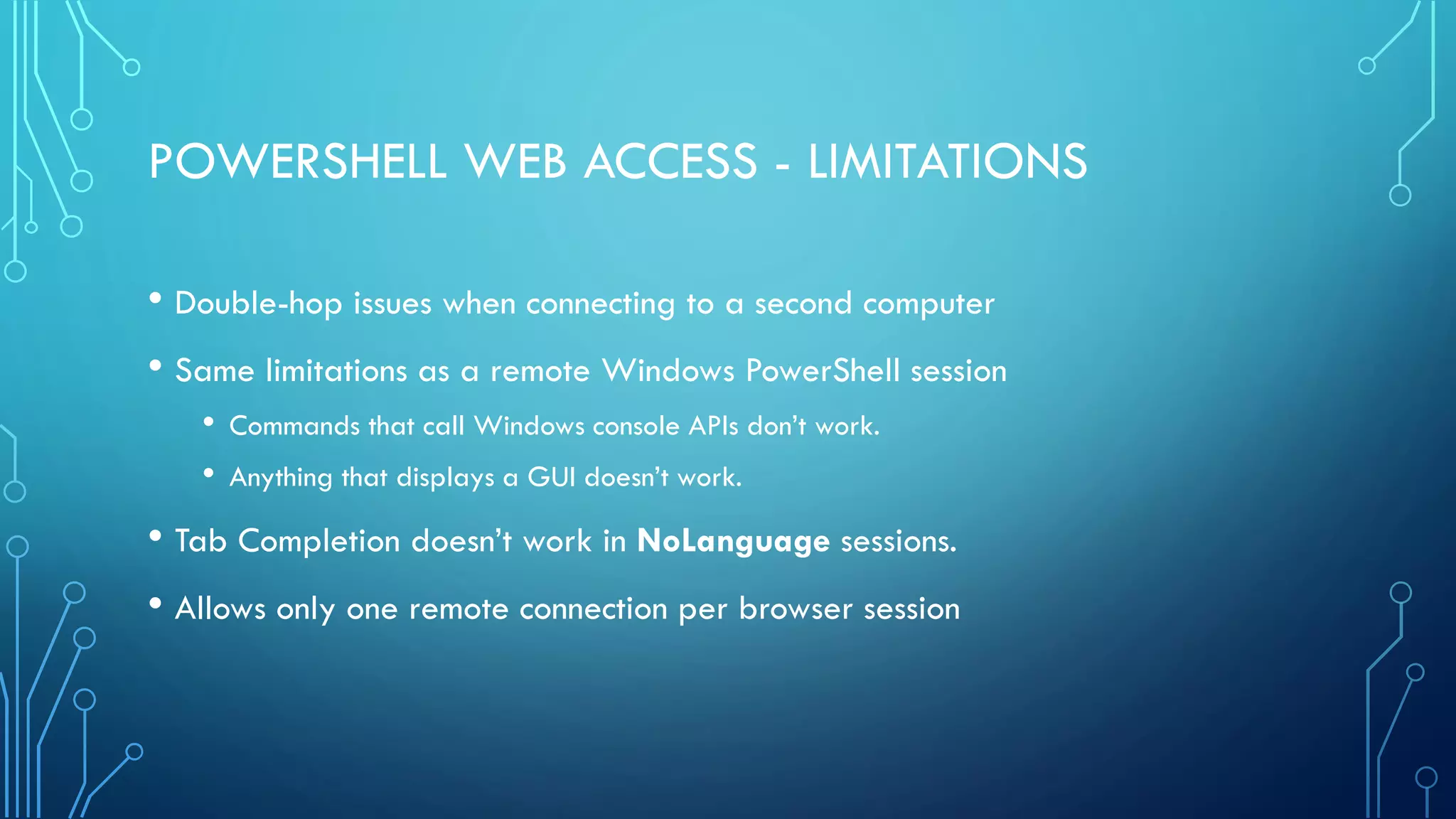 POWERSHELL WEB ACCESS - LIMITATIONS
• Double-hop issues when connecting to a second computer
• Same limitations as a remote Windows PowerShell session
• Commands that call Windows console APIs don’t work.
• Anything that displays a GUI doesn’t work.
• Tab Completion doesn’t work in NoLanguage sessions.
• Allows only one remote connection per browser session
 
