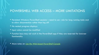 POWERSHELL WEB ACCESS – MORE LIMITATIONS
• Persistent Windows PowerShell sessions – need to use –Job for long running tasks and
to allow disconnection rather than log off
• No nested progress displays
• Input colors cannot be modified
• Function keys may not work in the PowerShell app if they are reserved for browser
functionality
• More notes at: Use the Web-based PowerShell Console
 