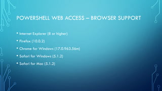 POWERSHELL WEB ACCESS – BROWSER SUPPORT
• Internet Explorer (8 or higher)
• Firefox (10.0.2)
• Chrome for Windows (17.0.963.56m)
• Safari for Windows (5.1.2)
• Safari for Mac (5.1.2)
 