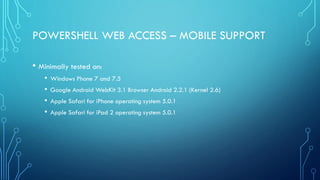 POWERSHELL WEB ACCESS – MOBILE SUPPORT
• Minimally tested on:
• Windows Phone 7 and 7.5
• Google Android WebKit 3.1 Browser Android 2.2.1 (Kernel 2.6)
• Apple Safari for iPhone operating system 5.0.1
• Apple Safari for iPad 2 operating system 5.0.1
 
