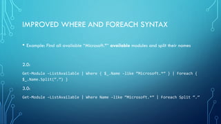 IMPROVED WHERE AND FOREACH SYNTAX
• Example: Find all available “Microsoft.*” available modules and split their names
2.0:
Get-Module –ListAvailable | Where { $_.Name –like “Microsoft.*” } | Foreach {
$_.Name.Split(“.”) }
3.0:
Get-Module –ListAvailable | Where Name –like “Microsoft.*” | Foreach Split “.”
 