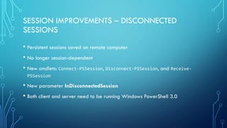 SESSION IMPROVEMENTS – DISCONNECTED
SESSIONS
• Persistent sessions saved on remote computer
• No longer session-dependent
• New cmdlets: Connect-PSSession, Disconnect-PSSession, and Receive-
PSSession
• New parameter InDisconnectedSession
• Both client and server need to be running Windows PowerShell 3.0
 